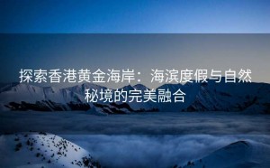探索香港黄金海岸:海滨度假与自然秘境的完美融合