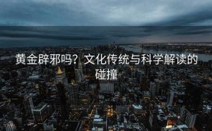 黄金辟邪吗?文化传统与科学解读的碰撞