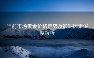 当前市场黄金价格走势及影响因素深度解析