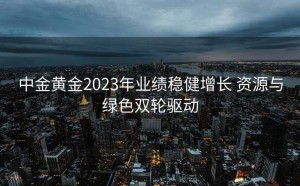 中金黄金2023年业绩稳健增长 资源与绿色双轮驱动