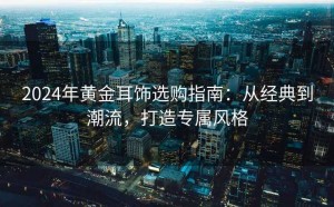 2024年黄金耳饰选购指南:从经典到潮流,打造专属风格