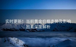 实时更新!当前黄金价格走势及影响因素深度解析