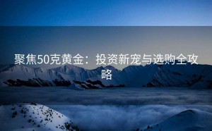 聚焦50克黄金:投资新宠与选购全攻略