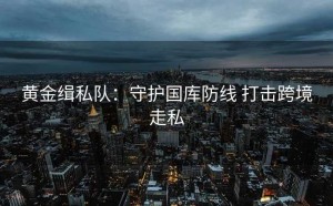 黄金缉私队:守护国库防线 打击跨境走私
