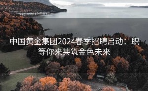 中国黄金集团2024春季招聘启动:职等你来共筑金色未来