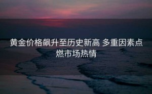 黄金价格飙升至历史新高 多重因素点燃市场热情