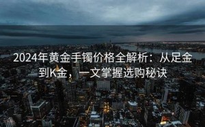 2024年黄金手镯价格全解析:从足金到K金,一文掌握选购秘诀
