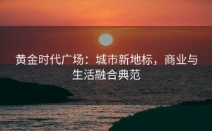 黄金时代广场:城市新地标,商业与生活融合典范