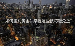 如何鉴别黄金?掌握这些技巧避免上当