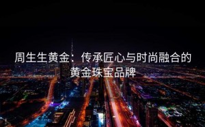 周生生黄金:传承匠心与时尚融合的黄金珠宝品牌
