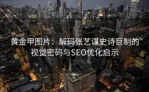 黄金甲图片:解码张艺谋史诗巨制的视觉密码与SEO优化启示