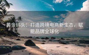 黄金码头:打造跨境电商新生态,赋能品牌全球化