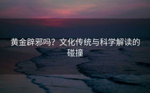 黄金辟邪吗?文化传统与科学解读的碰撞