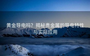 黄金导电吗?揭秘贵金属的导电特性与实际应用