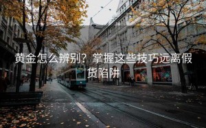 黄金怎么辨别?掌握这些技巧远离假货陷阱