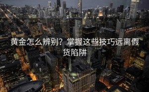 黄金怎么辨别?掌握这些技巧远离假货陷阱