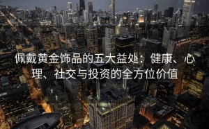 佩戴黄金饰品的五大益处:健康、心理、社交与投资的全方位价值