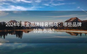 2024年黄金品牌排名揭晓:哪些品牌领跑市场?