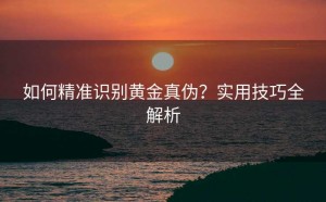 如何精准识别黄金真伪?实用技巧全解析