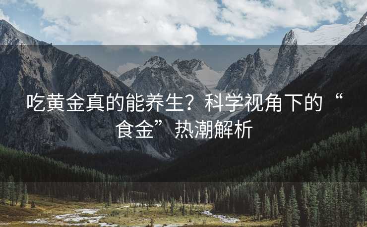 吃黄金真的能养生？科学视角下的“食金”热潮解析