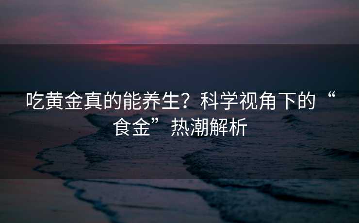 吃黄金真的能养生？科学视角下的“食金”热潮解析