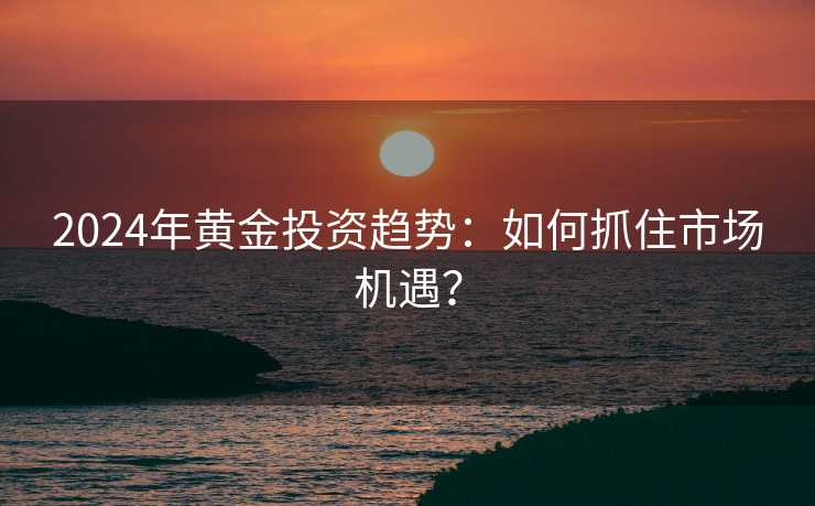 2024年黄金投资趋势：如何抓住市场机遇？