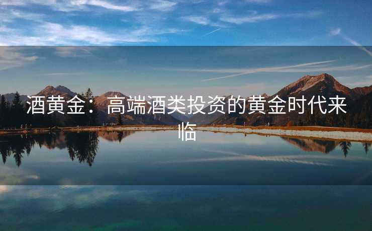 酒黄金：高端酒类投资的黄金时代来临