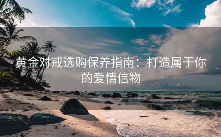 黄金对戒选购保养指南：打造属于你的爱情信物