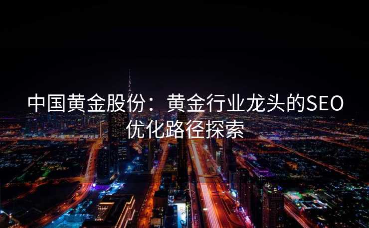 中国黄金股份：黄金行业龙头的SEO优化路径探索