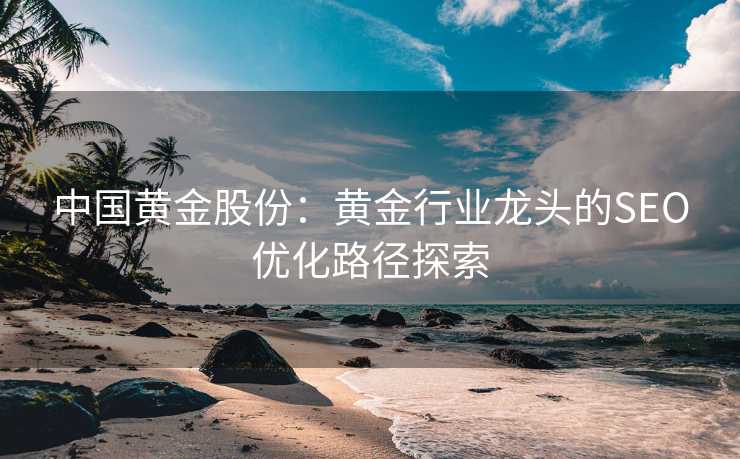 中国黄金股份：黄金行业龙头的SEO优化路径探索
