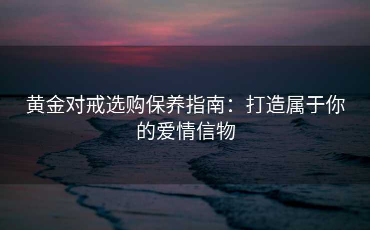 黄金对戒选购保养指南：打造属于你的爱情信物