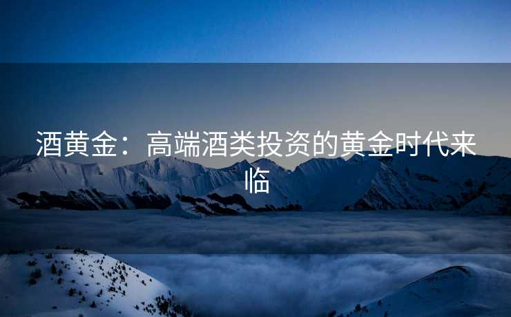 酒黄金：高端酒类投资的黄金时代来临
