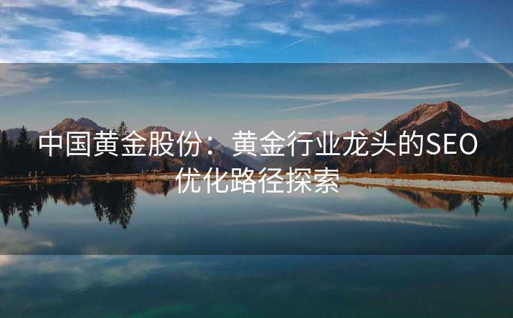 中国黄金股份：黄金行业龙头的SEO优化路径探索