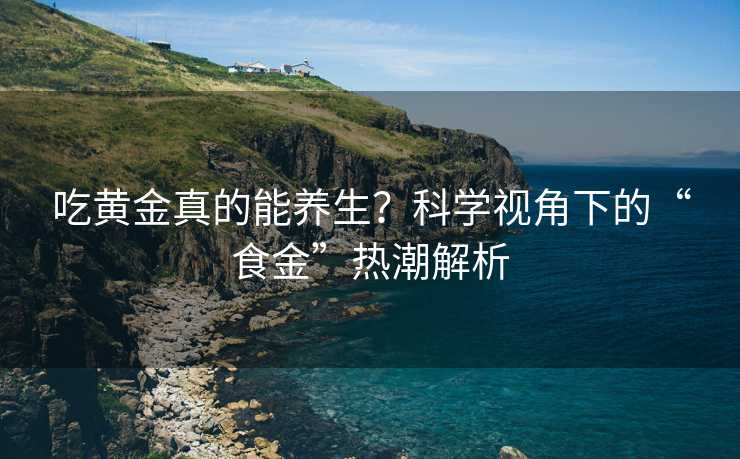 吃黄金真的能养生？科学视角下的“食金”热潮解析