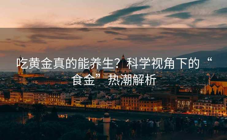 吃黄金真的能养生？科学视角下的“食金”热潮解析