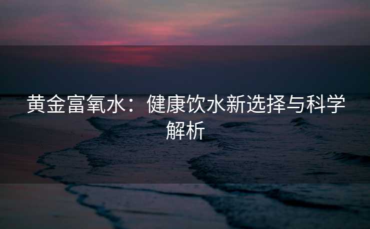 黄金富氧水：健康饮水新选择与科学解析