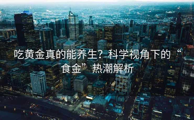 吃黄金真的能养生？科学视角下的“食金”热潮解析