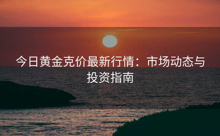 今日黄金克价最新行情：市场动态与投资指南