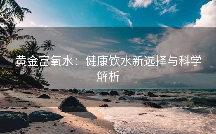 黄金富氧水：健康饮水新选择与科学解析