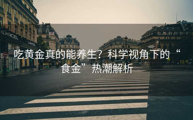 吃黄金真的能养生？科学视角下的“食金”热潮解析