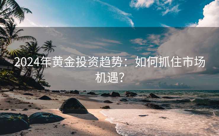 2024年黄金投资趋势：如何抓住市场机遇？