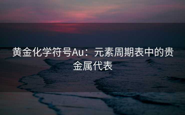 黄金化学符号Au：元素周期表中的贵金属代表