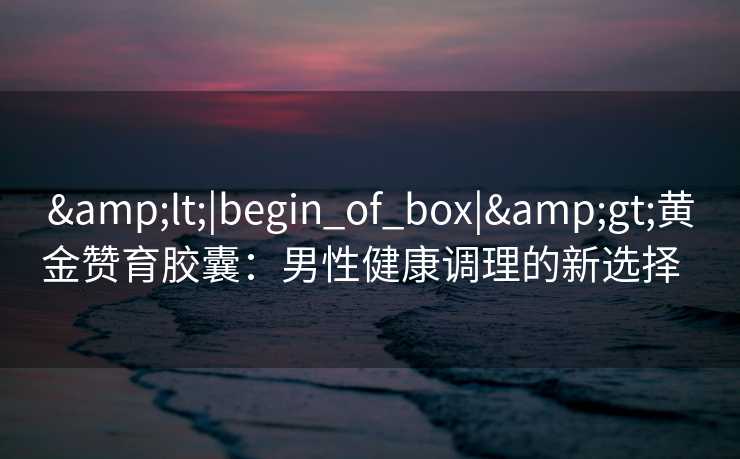 &lt;|begin_of_box|&gt;黄金赞育胶囊：男性健康调理的新选择  