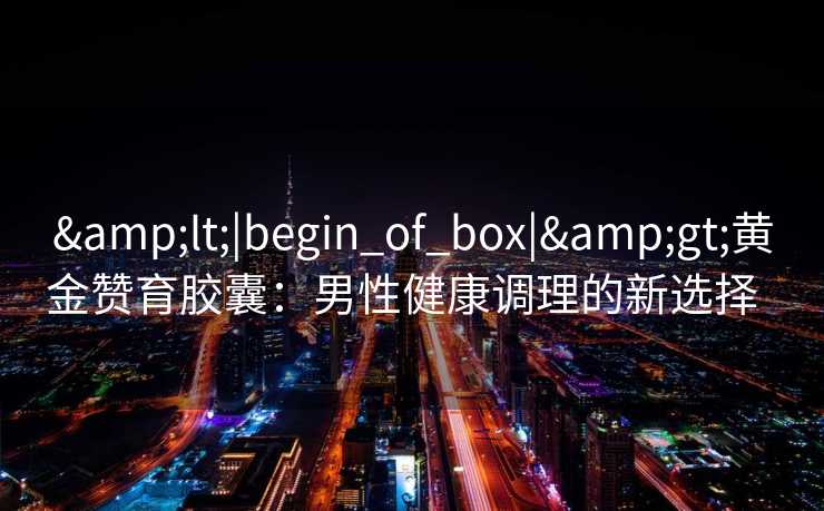 &lt;|begin_of_box|&gt;黄金赞育胶囊：男性健康调理的新选择  