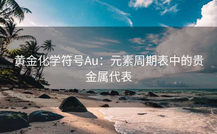 黄金化学符号Au：元素周期表中的贵金属代表