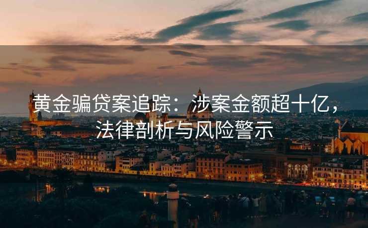 黄金骗贷案追踪：涉案金额超十亿，法律剖析与风险警示