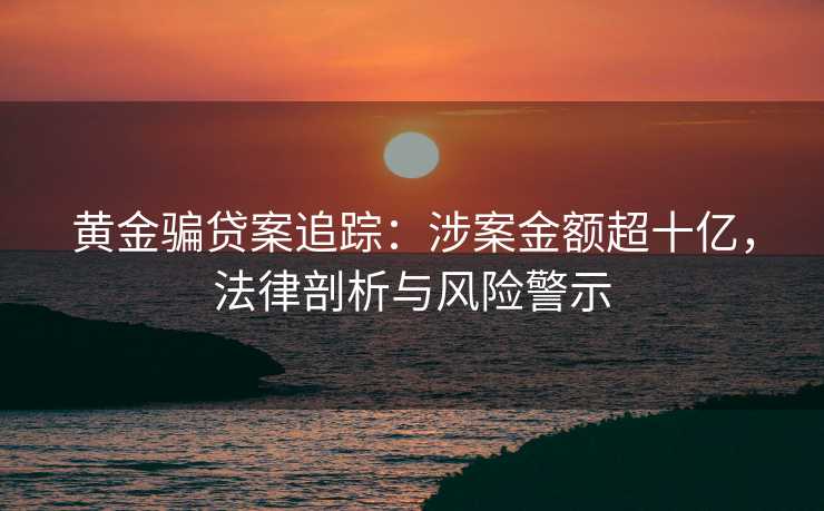 黄金骗贷案追踪：涉案金额超十亿，法律剖析与风险警示