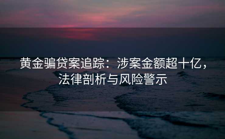 黄金骗贷案追踪：涉案金额超十亿，法律剖析与风险警示