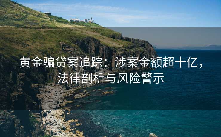 黄金骗贷案追踪：涉案金额超十亿，法律剖析与风险警示