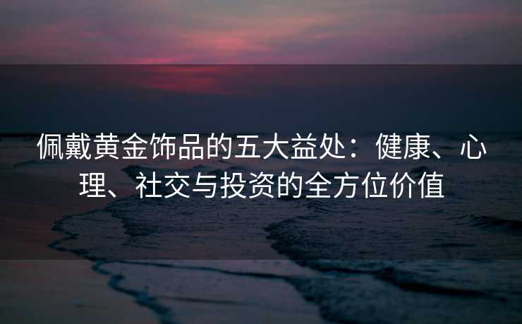 佩戴黄金饰品的五大益处:健康、心理、社交与投资的全方位价值 佩戴黄金饰品的五大益处:健康、心理、社交与投资的全方位价值